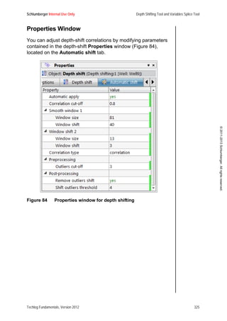 Schlumberger Internal Use Only Depth Shifting Tool and Variables Splice Tool
Techlog Fundamentals, Version 2012 325
©2011-2013Schlumberger.Allrightsreserved.
Properties Window
You can adjust depth-shift correlations by modifying parameters
contained in the depth-shift Properties window (Figure 84),
located on the Automatic shift tab.
Figure 84 Properties window for depth shifting
 