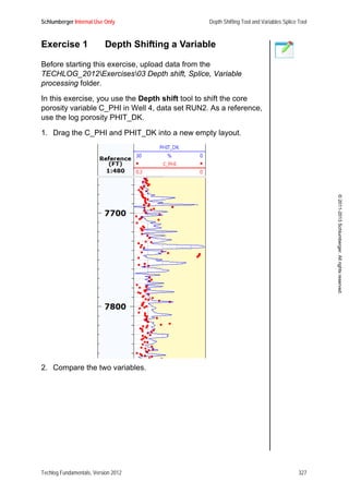 Schlumberger Internal Use Only Depth Shifting Tool and Variables Splice Tool
Techlog Fundamentals, Version 2012 327
©2011-2013Schlumberger.Allrightsreserved.
Exercise 1 Depth Shifting a Variable
Before starting this exercise, upload data from the
TECHLOG_2012Exercises03 Depth shift, Splice, Variable
processing folder.
In this exercise, you use the Depth shift tool to shift the core
porosity variable C_PHI in Well 4, data set RUN2. As a reference,
use the log porosity PHIT_DK.
1. Drag the C_PHI and PHIT_DK into a new empty layout.
2. Compare the two variables.
 