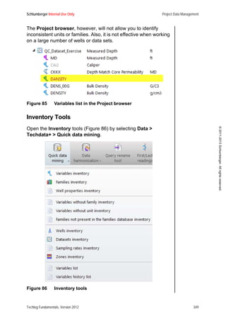Schlumberger Internal Use Only Project Data Management
Techlog Fundamentals, Version 2012 349
©2011-2013Schlumberger.Allrightsreserved.
The Project browser, however, will not allow you to identify
inconsistent units or families. Also, it is not effective when working
on a large number of wells or data sets.
Figure 85 Variables list in the Project browser
Inventory Tools
Open the Inventory tools (Figure 86) by selecting Data >
Techdata+ > Quick data mining.
Figure 86 Inventory tools
 