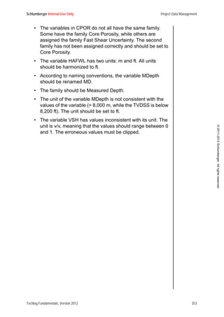 Schlumberger Internal Use Only Project Data Management
Techlog Fundamentals, Version 2012 353
©2011-2013Schlumberger.Allrightsreserved.
• The variables in CPOR do not all have the same family.
Some have the family Core Porosity, while others are
assigned the family Fast Shear Uncertainty. The second
family has not been assigned correctly and should be set to
Core Porosity.
• The variable HAFWL has two units: m and ft. All units
should be harmonized to ft.
• According to naming conventions, the variable MDepth
should be renamed MD.
• The family should be Measured Depth.
• The unit of the variable MDepth is not consistent with the
values of the variable (> 8,000 m, while the TVDSS is below
8,200 ft). The unit should be set to ft.
• The variable VSH has values inconsistent with its unit. The
unit is v/v, meaning that the values should range between 0
and 1. The erroneous values must be clipped.
 