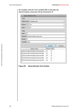 Project Data Management Schlumberger Internal Use Only
358 Techlog Fundamentals, Version 2012
©2011-2013Schlumberger.Allrightsreserved.
All variable units M in the variable MD in the data set
Harmonization_Exercise will be renamed to ft.
Figure 92 Query Rename Tool window
 