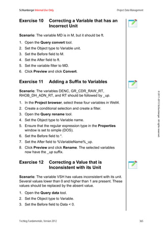Schlumberger Internal Use Only Project Data Management
Techlog Fundamentals, Version 2012 365
©2011-2013Schlumberger.Allrightsreserved.
Exercise 10 Correcting a Variable that has an
Incorrect Unit
Scenario: The variable MD is in M, but it should be ft.
1. Open the Query convert tool.
2. Set the Object type to Variable unit.
3. Set the Before field to M.
4. Set the After field to ft.
5. Set the variable filter to MD.
6. Click Preview and click Convert.
Exercise 11 Adding a Suffix to Variables
Scenario: The variables DENC, GR_CDR_RAW_RT,
RHOB_DH_ADN_RT, and RT should be followed by _up.
1. In the Project browser, select these four variables in Well4.
2. Create a conditional selection and create a filter.
3. Open the Query rename tool.
4. Set the Object type to Variable name.
5. Ensure that the regular expression type in the Properties
window is set to simple (DOS).
6. Set the Before field to *.
7. Set the After field to %VariableName%_up.
8. Click Preview and click Rename. The selected variables
now have the _up suffix.
Exercise 12 Correcting a Value that is
Inconsistent with its Unit
Scenario: The variable VSH has values inconsistent with its unit.
Several values lower than 0 and higher than 1 are present. These
values should be replaced by the absent value.
1. Open the Query data tool.
2. Set the Object type to Variable.
3. Set the Before field to Data < 0.
 