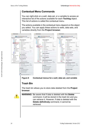 Basics of the Techlog Window Schlumberger Internal Use Only
24 Techlog Fundamentals, Version 2012
©2011-2013Schlumberger.Allrightsreserved.
Contextual Menu Commands
You can right-click on a well, data set, or a variable to access an
interactive list of the actions available for each Techlog object.
This list of actions is called the contextual menu.
The actions available in the contextual menu depend on the object
you select. You can apply these actions to wells, data sets, and
variables directly from the Project browser.
Figure 6 Contextual menus for a well, data set, and variable
Trash Bin
The trash bin allows you to store data deleted from the Project
browser.
WARNING: Be aware that if data is deleted with the Delete
command, it will be stored in the trash bin and you
can retrieve it. However, if data is deleted with the
Delete definitively command, it cannot be
retrieved.
 