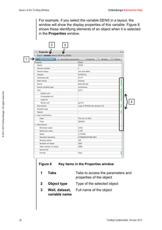 Basics of the Techlog Window Schlumberger Internal Use Only
26 Techlog Fundamentals, Version 2012
©2011-2013Schlumberger.Allrightsreserved.
For example, if you select the variable DENS in a layout, the
window will show the display properties of this variable. Figure 8
shows these identifying elements of an object when it is selected
in the Properties window.
Figure 8 Key items in the Properties window
1 Tabs Tabs to access the parameters and
properties of the object
2 Object type Type of the selected object
3 Well, dataset,
variable name
Full name of the object
 