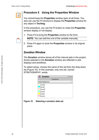 Basics of the Techlog Window Schlumberger Internal Use Only
28 Techlog Fundamentals, Version 2012
©2011-2013Schlumberger.Allrightsreserved.
Procedure 5 Using the Properties Window
You should keep the Properties window open at all times. You
also can use the F4 shortcut to display the Properties window for
any object in Techlog.
In this procedure, you use the F4 button to make the Properties
window display or not display.
1. Press F4 to bring the Properties window to the front.
NOTE: You can edit the unit of the variable manually.
2. Press F4 again to dock the Properties window in its original
place.
Zonation Window
The Zonation window stores all of the interval sets in the project.
Zones selected in the Zonation window are reflected in plot
displays and workflows.
To select zones, choose the name of the set from the drop-down
list (Figure 10). In this example, only one set, named
STRATIGRAPHY, exists.
Figure 10 Selecting a zonation data set
 