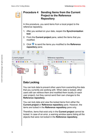 Basics of the Techlog Window Schlumberger Internal Use Only
36 Techlog Fundamentals, Version 2012
©2011-2013Schlumberger.Allrightsreserved.
Procedure 4 Sending Items from the Current
Project to the Reference
Repository
In this procedure, you send items from a local project to the
reference repository.
1. After you worked on your data, reopen the Synchronization
tool.
2. From the Current project pane, select the items that you
modified.
3. Click to send the items you modified to the Reference
repository pane.
Data Locking
You can lock data to prevent other users from overwriting the data
that you currently are working with. When data is locked, other
users still can retrieve them and modified them locally (in each
user project), but they cannot send their own changes to the
Reference repository.
You can lock data and view the locked items from either the
Current project or Reference repository pane. However, the
items are locked in the Reference repository pane only.
Therefore, items that exist only in the Current project cannot be
locked. In case of an error, a warning window opens listing all the
objects that were not locked in the Reference repository.
 