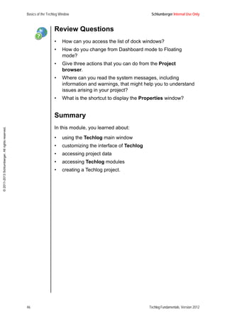 Basics of the Techlog Window Schlumberger Internal Use Only
46 Techlog Fundamentals, Version 2012
©2011-2013Schlumberger.Allrightsreserved.
Review Questions
• How can you access the list of dock windows?
• How do you change from Dashboard mode to Floating
mode?
• Give three actions that you can do from the Project
browser.
• Where can you read the system messages, including
information and warnings, that might help you to understand
issues arising in your project?
• What is the shortcut to display the Properties window?
Summary
In this module, you learned about:
• using the Techlog main window
• customizing the interface of Techlog
• accessing project data
• accessing Techlog modules
• creating a Techlog project.
 