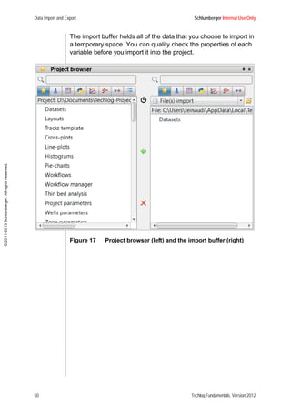 Data Import and Export Schlumberger Internal Use Only
50 Techlog Fundamentals, Version 2012
©2011-2013Schlumberger.Allrightsreserved.
The import buffer holds all of the data that you choose to import in
a temporary space. You can quality check the properties of each
variable before you import it into the project.
Figure 17 Project browser (left) and the import buffer (right)
 