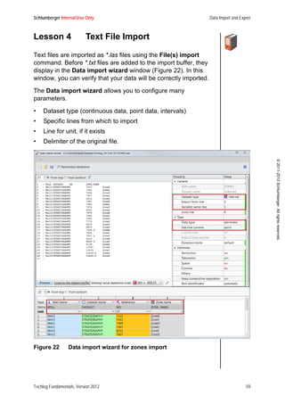 Schlumberger Internal Use Only Data Import and Export
Techlog Fundamentals, Version 2012 59
©2011-2013Schlumberger.Allrightsreserved.
Lesson 4 Text File Import
Text files are imported as *.las files using the File(s) import
command. Before *.txt files are added to the import buffer, they
display in the Data import wizard window (Figure 22). In this
window, you can verify that your data will be correctly imported.
The Data import wizard allows you to configure many
parameters.
• Dataset type (continuous data, point data, intervals)
• Specific lines from which to import
• Line for unit, if it exists
• Delimiter of the original file.
Figure 22 Data import wizard for zones import
 