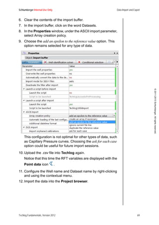 Schlumberger Internal Use Only Data Import and Export
Techlog Fundamentals, Version 2012 69
©2011-2013Schlumberger.Allrightsreserved.
6. Clear the contents of the import buffer.
7. In the import buffer, click on the word Datasets.
8. In the Properties window, under the ASCII import parameter,
select Array creation policy.
9. Choose the add an epsilon to the reference value option. This
option remains selected for any type of data.
This configuration is not optimal for other types of data, such
as Capillary Pressure curves. Choosing the ask for each case
option could be useful for future import sessions.
10. Upload the .csv file into Techlog again.
Notice that this time the RFT variables are displayed with the
Point data icon .
11. Configure the Well name and Dataset name by right-clicking
and using the contextual menu.
12. Import the data into the Project browser.
 