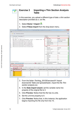 Data Import and Export Schlumberger Internal Use Only
70 Techlog Fundamentals, Version 2012
©2011-2013Schlumberger.Allrightsreserved.
Exercise 3 Importing a Thin Section Analysis
Table
In this exercise, you upload a different type of data: a thin section
description provided as a .csv file.
1. Select Home > Import .
2. Select File(s) import from the drop-down menu.
3. From the folder Techlog_2012Exercises01 Import
Exercise02 Table and spreadsheets, import the file Thin
section analysis.csv.
4. In the Data import wizard, set the variable name line
property of the original file to 3.
5. Click Preview. Notice that this file has no units.
6. Set the unit line property to 0.
7. Click Preview. Notice that, in this instance, the application
begins importing the file only from line 10.
 