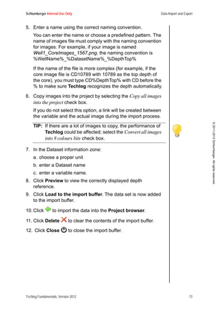 Schlumberger Internal Use Only Data Import and Export
Techlog Fundamentals, Version 2012 73
©2011-2013Schlumberger.Allrightsreserved.
5. Enter a name using the correct naming convention.
You can enter the name or choose a predefined pattern. The
name of images file must comply with the naming convention
for images. For example, if your image is named
Well1_CoreImages_1567.png, the naming convention is
%WellName%_%DatasetName%_%DepthTop%
If the name of the file is more complex (for example, if the
core image file is CD10789 with 10789 as the top depth of
the core), you must type CD%DepthTop% with CD before the
% to make sure Techlog recognizes the depth automatically.
6. Copy images into the project by selecting the Copy all images
into the project check box.
If you do not select this option, a link will be created between
the variable and the actual image during the import process.
TIP: If there are a lot of images to copy, the performance of
Techlog could be affected; select the Convert all images
into 8 colours bits check box.
7. In the Dataset information zone:
a. choose a proper unit
b. enter a Dataset name
c. enter a variable name.
8. Click Preview to view the correctly displayed depth
reference.
9. Click Load to the import buffer. The data set is now added
to the import buffer.
10. Click to import the data into the Project browser.
11. Click Delete to clear the contents of the import buffer.
12. Click Close to close the import buffer.
 