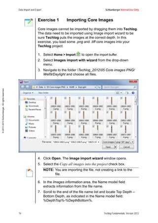 Data Import and Export Schlumberger Internal Use Only
74 Techlog Fundamentals, Version 2012
©2011-2013Schlumberger.Allrightsreserved.
Exercise 1 Importing Core Images
Core images cannot be imported by dragging them into Techlog.
The data need to be imported using Image import wizard to be
sure Techlog puts the images at the correct depth. In this
exercise, you load some .png and .tiff core images into your
Techlog project.
1. Select Home > Import to open the import buffer.
2. Select Images import with wizard from the drop-down
menu.
3. Navigate to the folder Techlog_201205 Core images PNG/
Well9/Daylight and choose all files.
4. Click Open. The Image import wizard window opens.
5. Select the Copy all images into the project check box.
NOTE: You are importing the file, not creating a link to the
file.
6. In the Images information area, the Name model field
extracts information from the file name.
7. Scroll to the end of the file name list and locate Top Depth –
Bottom Depth, as indicated in the Name model field:
%DepthTop%-%DepthBottom%.
 