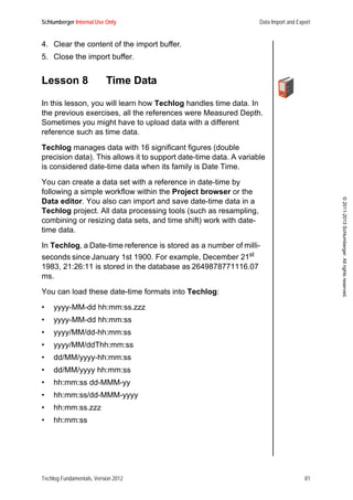 Schlumberger Internal Use Only Data Import and Export
Techlog Fundamentals, Version 2012 81
©2011-2013Schlumberger.Allrightsreserved.
4. Clear the content of the import buffer.
5. Close the import buffer.
Lesson 8 Time Data
In this lesson, you will learn how Techlog handles time data. In
the previous exercises, all the references were Measured Depth.
Sometimes you might have to upload data with a different
reference such as time data.
Techlog manages data with 16 significant figures (double
precision data). This allows it to support date-time data. A variable
is considered date-time data when its family is Date Time.
You can create a data set with a reference in date-time by
following a simple workflow within the Project browser or the
Data editor. You also can import and save date-time data in a
Techlog project. All data processing tools (such as resampling,
combining or resizing data sets, and time shift) work with date-
time data.
In Techlog, a Date-time reference is stored as a number of milli-
seconds since January 1st 1900. For example, December 21st
1983, 21:26:11 is stored in the database as 2649878771116.07
ms.
You can load these date-time formats into Techlog:
• yyyy-MM-dd hh:mm:ss.zzz
• yyyy-MM-dd hh:mm:ss
• yyyy/MM/dd-hh:mm:ss
• yyyy/MM/ddThh:mm:ss
• dd/MM/yyyy-hh:mm:ss
• dd/MM/yyyy hh:mm:ss
• hh:mm:ss dd-MMM-yy
• hh:mm:ss/dd-MMM-yyyy
• hh:mm:ss.zzz
• hh:mm:ss
 