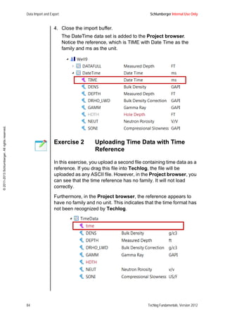 Data Import and Export Schlumberger Internal Use Only
84 Techlog Fundamentals, Version 2012
©2011-2013Schlumberger.Allrightsreserved.
4. Close the import buffer.
The DateTime data set is added to the Project browser.
Notice the reference, which is TIME with Date Time as the
family and ms as the unit.
Exercise 2 Uploading Time Data with Time
Reference
In this exercise, you upload a second file containing time data as a
reference. If you drag this file into Techlog, the file will be
uploaded as any ASCII file. However, in the Project browser, you
can see that the time reference has no family. It will not load
correctly.
Furthermore, in the Project browser, the reference appears to
have no family and no unit. This indicates that the time format has
not been recognized by Techlog.
 