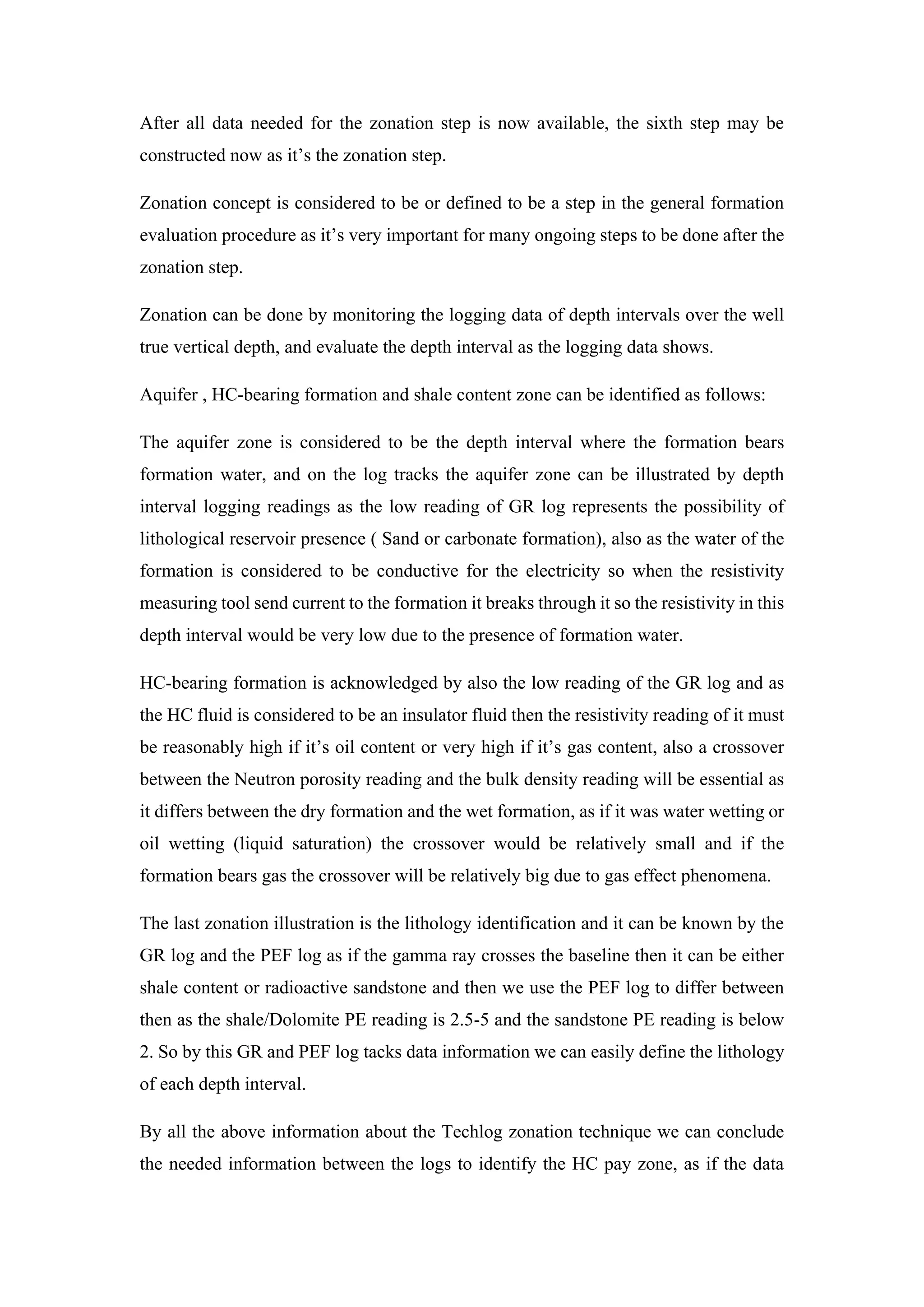 After all data needed for the zonation step is now available, the sixth step may be
constructed now as it’s the zonation step.
Zonation concept is considered to be or defined to be a step in the general formation
evaluation procedure as it’s very important for many ongoing steps to be done after the
zonation step.
Zonation can be done by monitoring the logging data of depth intervals over the well
true vertical depth, and evaluate the depth interval as the logging data shows.
Aquifer , HC-bearing formation and shale content zone can be identified as follows:
The aquifer zone is considered to be the depth interval where the formation bears
formation water, and on the log tracks the aquifer zone can be illustrated by depth
interval logging readings as the low reading of GR log represents the possibility of
lithological reservoir presence ( Sand or carbonate formation), also as the water of the
formation is considered to be conductive for the electricity so when the resistivity
measuring tool send current to the formation it breaks through it so the resistivity in this
depth interval would be very low due to the presence of formation water.
HC-bearing formation is acknowledged by also the low reading of the GR log and as
the HC fluid is considered to be an insulator fluid then the resistivity reading of it must
be reasonably high if it’s oil content or very high if it’s gas content, also a crossover
between the Neutron porosity reading and the bulk density reading will be essential as
it differs between the dry formation and the wet formation, as if it was water wetting or
oil wetting (liquid saturation) the crossover would be relatively small and if the
formation bears gas the crossover will be relatively big due to gas effect phenomena.
The last zonation illustration is the lithology identification and it can be known by the
GR log and the PEF log as if the gamma ray crosses the baseline then it can be either
shale content or radioactive sandstone and then we use the PEF log to differ between
then as the shale/Dolomite PE reading is 2.5-5 and the sandstone PE reading is below
2. So by this GR and PEF log tacks data information we can easily define the lithology
of each depth interval.
By all the above information about the Techlog zonation technique we can conclude
the needed information between the logs to identify the HC pay zone, as if the data
 