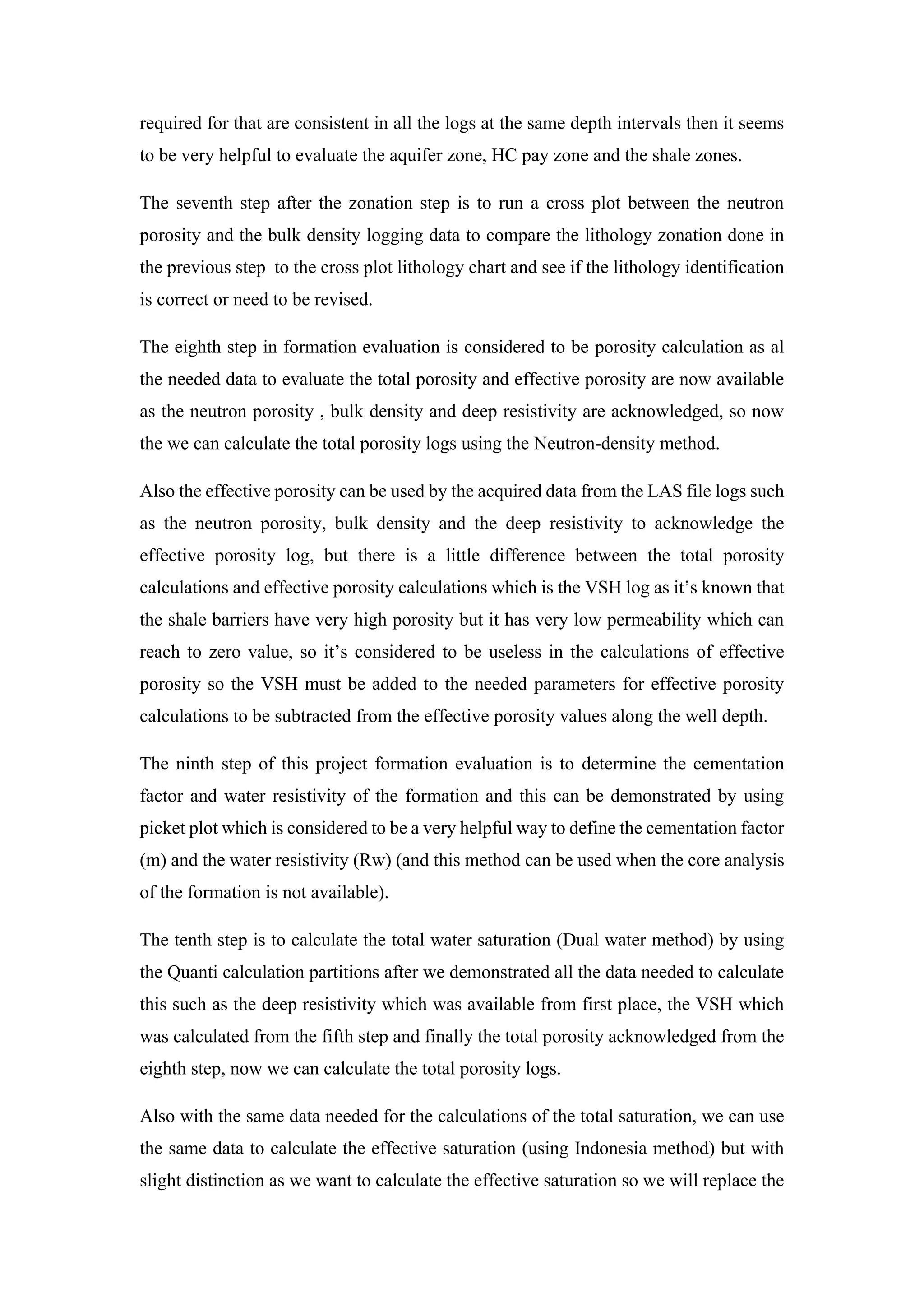 required for that are consistent in all the logs at the same depth intervals then it seems
to be very helpful to evaluate the aquifer zone, HC pay zone and the shale zones.
The seventh step after the zonation step is to run a cross plot between the neutron
porosity and the bulk density logging data to compare the lithology zonation done in
the previous step to the cross plot lithology chart and see if the lithology identification
is correct or need to be revised.
The eighth step in formation evaluation is considered to be porosity calculation as al
the needed data to evaluate the total porosity and effective porosity are now available
as the neutron porosity , bulk density and deep resistivity are acknowledged, so now
the we can calculate the total porosity logs using the Neutron-density method.
Also the effective porosity can be used by the acquired data from the LAS file logs such
as the neutron porosity, bulk density and the deep resistivity to acknowledge the
effective porosity log, but there is a little difference between the total porosity
calculations and effective porosity calculations which is the VSH log as it’s known that
the shale barriers have very high porosity but it has very low permeability which can
reach to zero value, so it’s considered to be useless in the calculations of effective
porosity so the VSH must be added to the needed parameters for effective porosity
calculations to be subtracted from the effective porosity values along the well depth.
The ninth step of this project formation evaluation is to determine the cementation
factor and water resistivity of the formation and this can be demonstrated by using
picket plot which is considered to be a very helpful way to define the cementation factor
(m) and the water resistivity (Rw) (and this method can be used when the core analysis
of the formation is not available).
The tenth step is to calculate the total water saturation (Dual water method) by using
the Quanti calculation partitions after we demonstrated all the data needed to calculate
this such as the deep resistivity which was available from first place, the VSH which
was calculated from the fifth step and finally the total porosity acknowledged from the
eighth step, now we can calculate the total porosity logs.
Also with the same data needed for the calculations of the total saturation, we can use
the same data to calculate the effective saturation (using Indonesia method) but with
slight distinction as we want to calculate the effective saturation so we will replace the
 