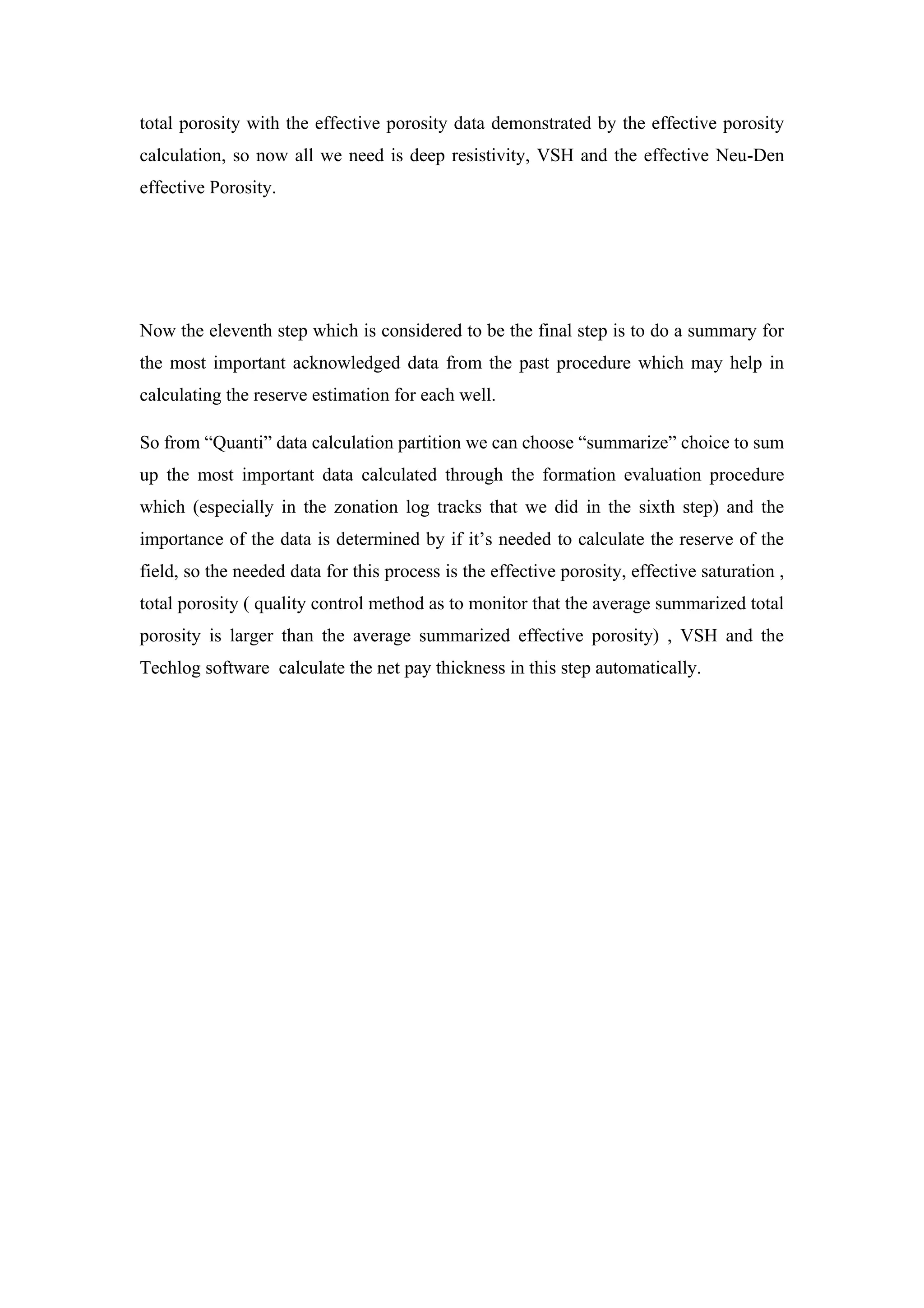 total porosity with the effective porosity data demonstrated by the effective porosity
calculation, so now all we need is deep resistivity, VSH and the effective Neu-Den
effective Porosity.
Now the eleventh step which is considered to be the final step is to do a summary for
the most important acknowledged data from the past procedure which may help in
calculating the reserve estimation for each well.
So from “Quanti” data calculation partition we can choose “summarize” choice to sum
up the most important data calculated through the formation evaluation procedure
which (especially in the zonation log tracks that we did in the sixth step) and the
importance of the data is determined by if it’s needed to calculate the reserve of the
field, so the needed data for this process is the effective porosity, effective saturation ,
total porosity ( quality control method as to monitor that the average summarized total
porosity is larger than the average summarized effective porosity) , VSH and the
Techlog software calculate the net pay thickness in this step automatically.
 