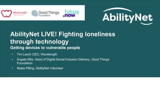 AbilityNet LIVE! Fighting loneliness
through technology
Getting devices to vulnerable people
• Tim Leech CEO, Wavelength
• Angela Ellis, Head of Digital Social Inclusion Delivery, Good Things
Foundation
• Myles Pilling, AbilityNet Volunteer
30 June 2020
 