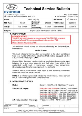 Please ensure this bulletin is read and initialled by: -
Service / Parts
Manager
Warranty
Officer
Foreman /
Leading Hand
Technicians
SE02612 Page 1 of 8
© HMCA 2012 – This Technical Service Bulletin is confidential and for internal Dealer Use only.
No part of this TSB is to be reproduced or made public without the express written consent of HMCA.
1. DESCRIPTION
RREEVVIISSIIOONN NNOOTTIICCEE::
TThhiiss TTSSBB hhaass bbeeeenn rreeiissssuueedd,, aanndd ssuuppeerrsseeddeess TTSSBB SSEE0011881122,, ttoo pprroovviiddee
aaddddiittiioonnaall aaffffeecctteedd VVIINN nnuummbbeerrss nnoott lliisstteedd iinn tthhee pprreevviioouuss TTSSBB..
PPlleeaassee ddiissccaarrdd tthhee pprreevviioouuss TTSSBB..
This Technical Service Bulletin has been issued to notify the Dealer Network,
the release of:
Recall ‘21B003’
This recall relates to the inspection and insulation of the return fuel (diesel)
hose on a number of Santa Fe (CM) face lifted models, equipped with the
2.2L Diesel „R‟ series engine ONLY.
Hyundai Motor Company has informed that insufficient clearance may exist
between the engine cover assembly and fuel return hose, which if left
unattended, could result in interference between these components.
(Extended period of interference may result in a fuel leak).
Should a vehicle in the affected range report to your dealership, then follow
the service procedure below to rectify.
NOTE: If a vehicle is presented outside the affected range, please contact
HMCA Technical Department for further directions.
2. AFFECTED VEHICLES
Model: Santa Fe (CM) F/L, with 2.2L Diesel „R‟ engine
Affected VIN ranges: KMHSH81XNAU539565 ~ KMHSH81XNAU649864
KMHSH81XNBU653698 ~ KMHSH81XNBU785150
KMHSH81XNCU813227 ~ KMHSH81XNCU850129
KMHSH81XSAU535572 ~ KMHSH81XSAU696421
KMHSH81XSBU656910 ~ KMHSH81XSBU783701
KMHSH81XSCU785582 ~ KMHSH81XSCU858961
Affected production date range: 1st
September 2009 ~ 13th
December 2011
Technical Service Bulletin
Hyundai Motor Company Australia ABN: 58 008 995 588
394 Lane Cove Road Macquarie Park, NSW, 2113 P: (02) 8873 6444 F: (02) 8873 6326
Model: Santa Fe (CM) Issue Date: 5th
April 2012
TSB Type: Recall
Campaign
Number:
21B003 TSB Number: SE02612
Group: Fuel System
Parts
Availability:
In Stock Supersedes: SE01812
Subject: Engine Cover Interference – Recall 21B003
 