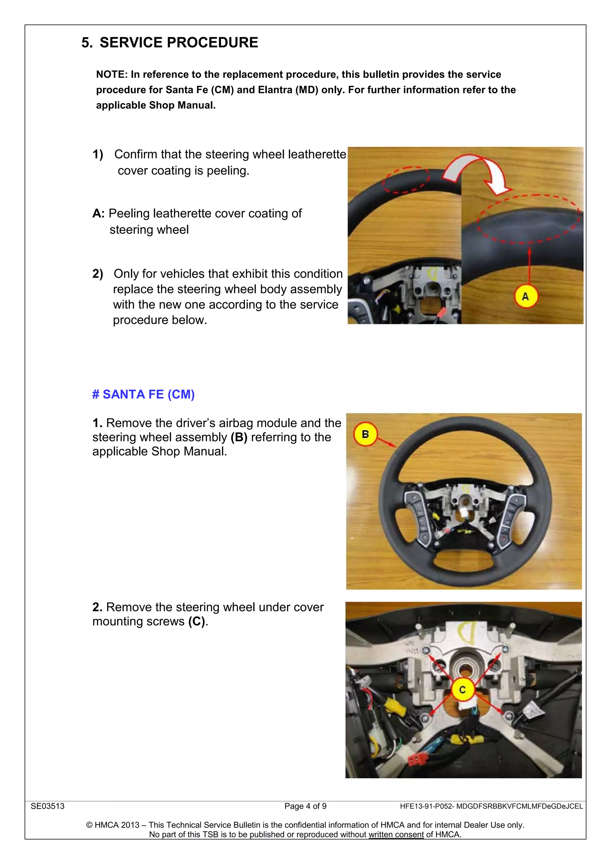 SE03513 Page 4 of 9 HFE13-91-P052- MDGDFSRBBKVFCMLMFDeGDeJCEL
© HMCA 2013 – This Technical Service Bulletin is the confidential information of HMCA and for internal Dealer Use only.
No part of this TSB is to be published or reproduced without written consent of HMCA.
5. SERVICE PROCEDURE
NOTE: In reference to the replacement procedure, this bulletin provides the service
procedure for Santa Fe (CM) and Elantra (MD) only. For further information refer to the
applicable Shop Manual.
1) Confirm that the steering wheel leatherette
cover coating is peeling.
A: Peeling leatherette cover coating of
steering wheel
2) Only for vehicles that exhibit this condition
replace the steering wheel body assembly
with the new one according to the service
procedure below.
# SANTA FE (CM)
1. Remove the driver’s airbag module and the
steering wheel assembly (B) referring to the
applicable Shop Manual.
2. Remove the steering wheel under cover
mounting screws (C).
 