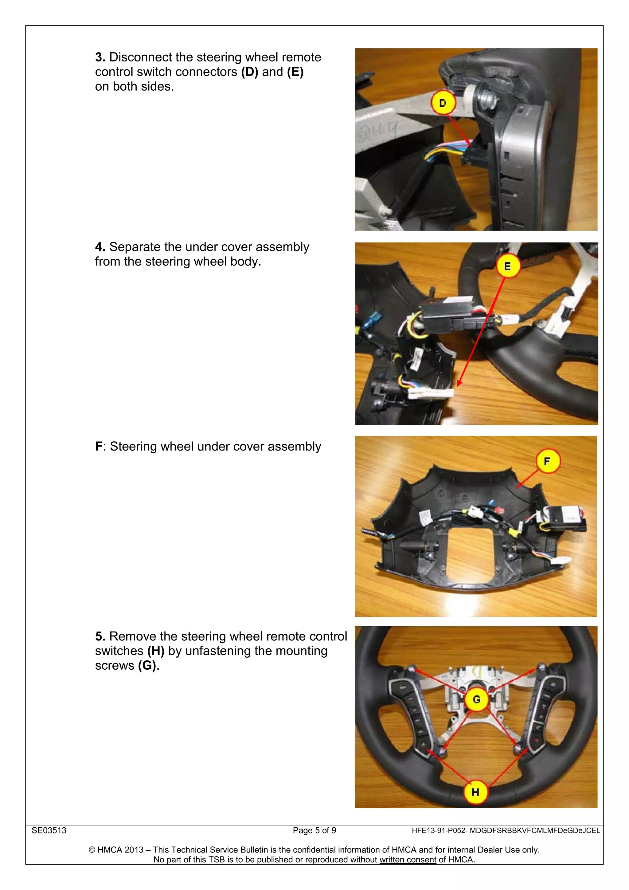 SE03513 Page 5 of 9 HFE13-91-P052- MDGDFSRBBKVFCMLMFDeGDeJCEL
© HMCA 2013 – This Technical Service Bulletin is the confidential information of HMCA and for internal Dealer Use only.
No part of this TSB is to be published or reproduced without written consent of HMCA.
3. Disconnect the steering wheel remote
control switch connectors (D) and (E)
on both sides.
4. Separate the under cover assembly
from the steering wheel body.
F: Steering wheel under cover assembly
5. Remove the steering wheel remote control
switches (H) by unfastening the mounting
screws (G).
 