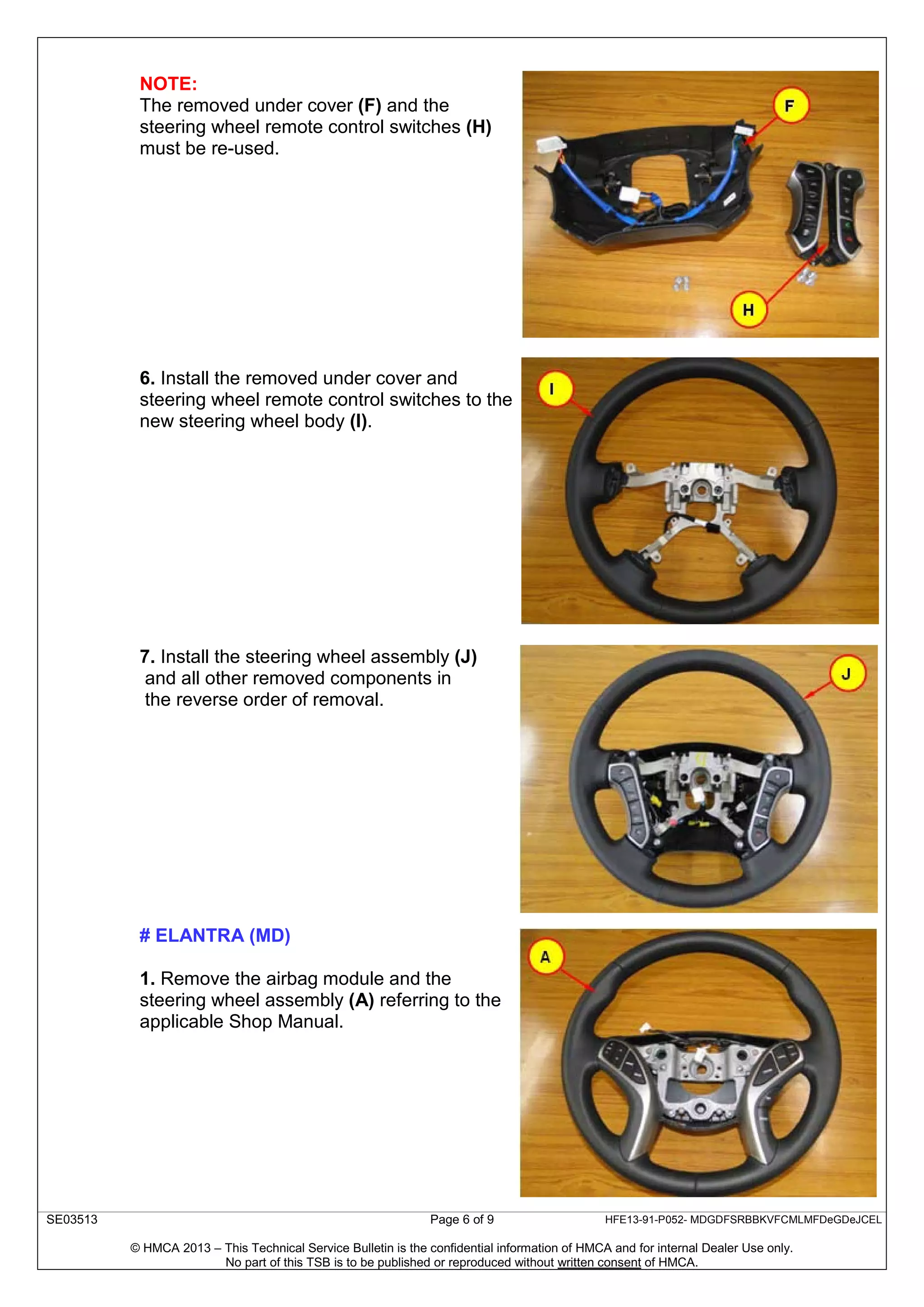 SE03513 Page 6 of 9 HFE13-91-P052- MDGDFSRBBKVFCMLMFDeGDeJCEL
© HMCA 2013 – This Technical Service Bulletin is the confidential information of HMCA and for internal Dealer Use only.
No part of this TSB is to be published or reproduced without written consent of HMCA.
NOTE:
The removed under cover (F) and the
steering wheel remote control switches (H)
must be re-used.
6. Install the removed under cover and
steering wheel remote control switches to the
new steering wheel body (I).
7. Install the steering wheel assembly (J)
and all other removed components in
the reverse order of removal.
# ELANTRA (MD)
1. Remove the airbag module and the
steering wheel assembly (A) referring to the
applicable Shop Manual.
 