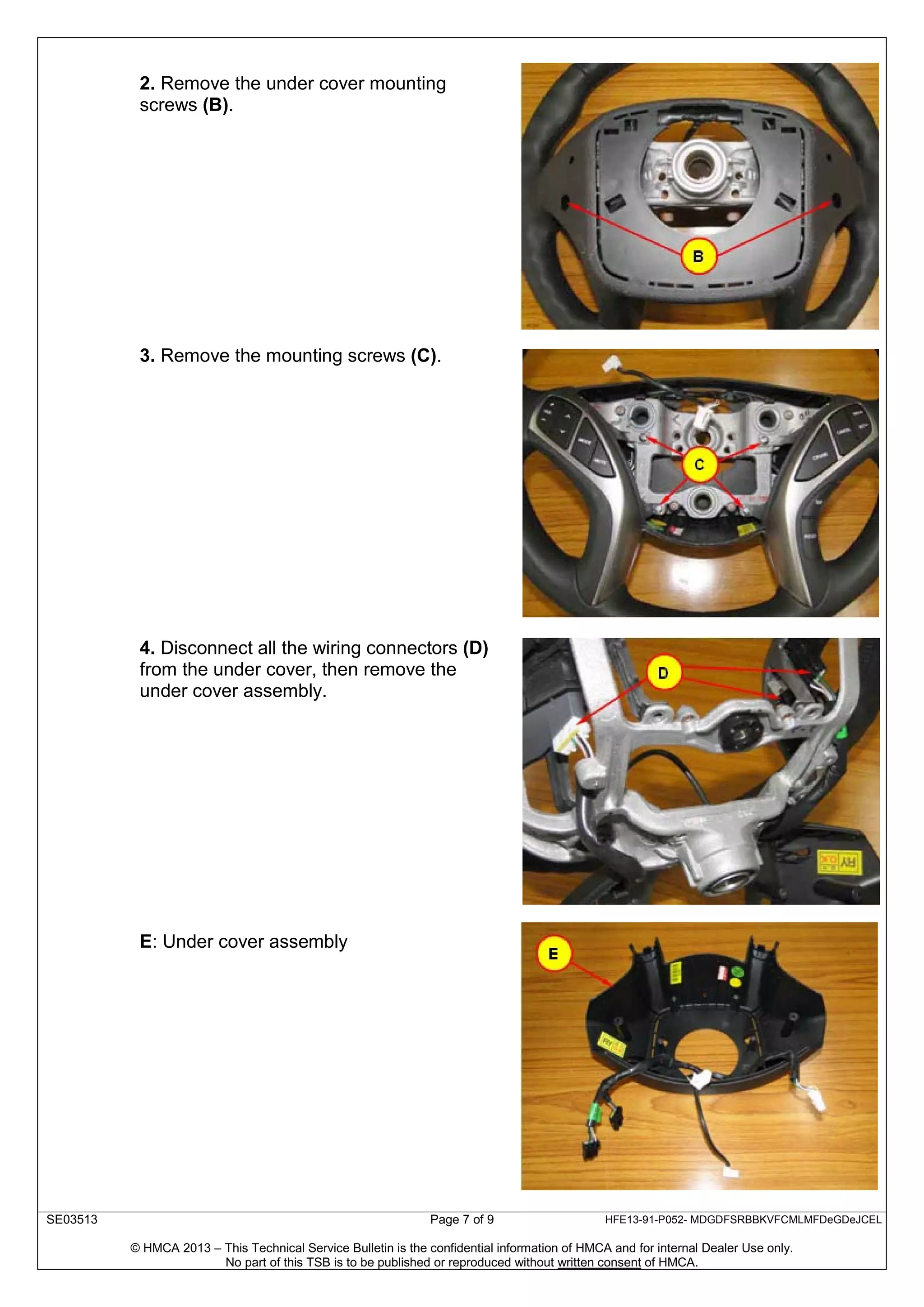 SE03513 Page 7 of 9 HFE13-91-P052- MDGDFSRBBKVFCMLMFDeGDeJCEL
© HMCA 2013 – This Technical Service Bulletin is the confidential information of HMCA and for internal Dealer Use only.
No part of this TSB is to be published or reproduced without written consent of HMCA.
2. Remove the under cover mounting
screws (B).
3. Remove the mounting screws (C).
4. Disconnect all the wiring connectors (D)
from the under cover, then remove the
under cover assembly.
E: Under cover assembly
 