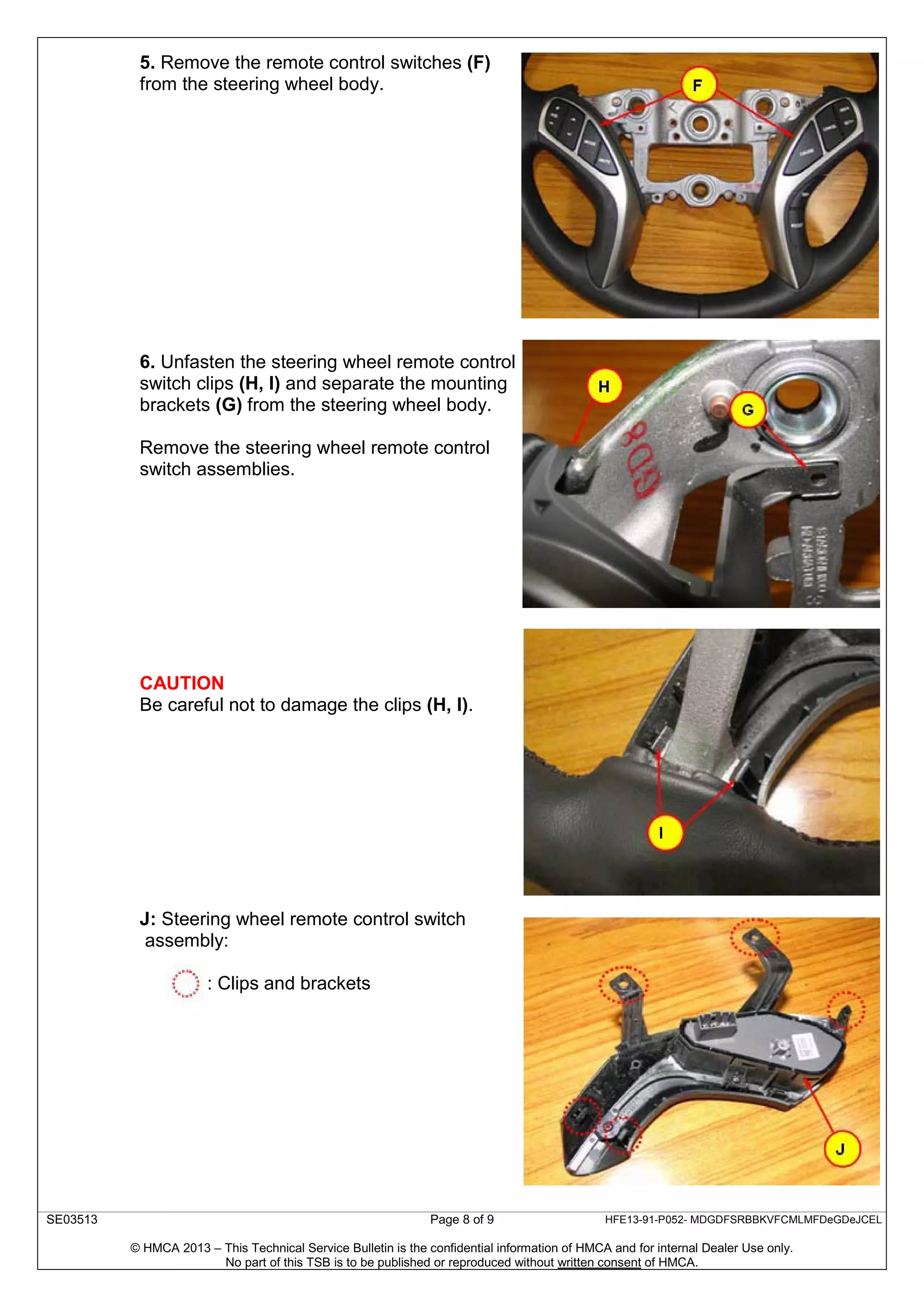 SE03513 Page 8 of 9 HFE13-91-P052- MDGDFSRBBKVFCMLMFDeGDeJCEL
© HMCA 2013 – This Technical Service Bulletin is the confidential information of HMCA and for internal Dealer Use only.
No part of this TSB is to be published or reproduced without written consent of HMCA.
5. Remove the remote control switches (F)
from the steering wheel body.
6. Unfasten the steering wheel remote control
switch clips (H, I) and separate the mounting
brackets (G) from the steering wheel body.
Remove the steering wheel remote control
switch assemblies.
CAUTION
Be careful not to damage the clips (H, I).
J: Steering wheel remote control switch
assembly:
: Clips and brackets
 