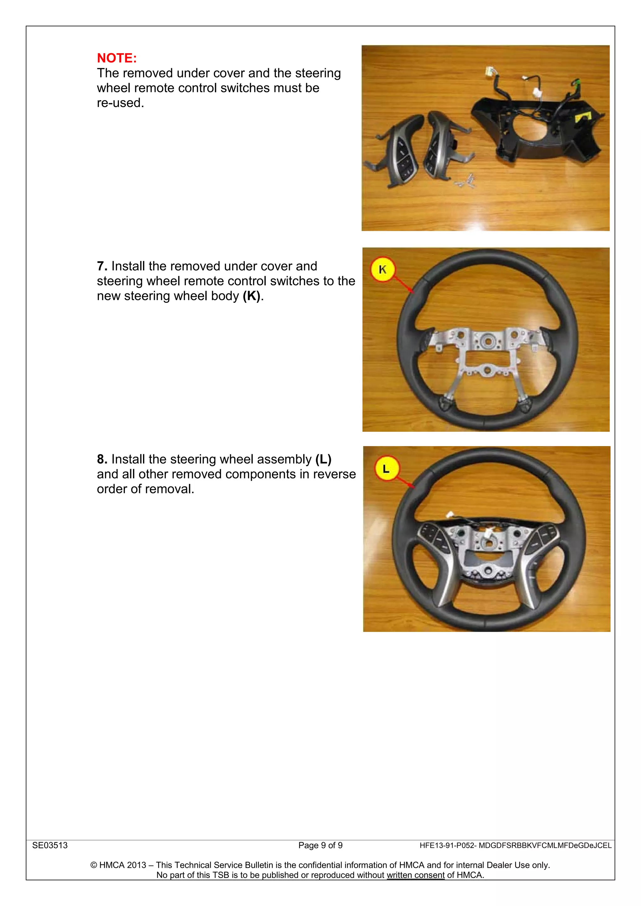 SE03513 Page 9 of 9 HFE13-91-P052- MDGDFSRBBKVFCMLMFDeGDeJCEL
© HMCA 2013 – This Technical Service Bulletin is the confidential information of HMCA and for internal Dealer Use only.
No part of this TSB is to be published or reproduced without written consent of HMCA.
NOTE:
The removed under cover and the steering
wheel remote control switches must be
re-used.
7. Install the removed under cover and
steering wheel remote control switches to the
new steering wheel body (K).
8. Install the steering wheel assembly (L)
and all other removed components in reverse
order of removal.
 