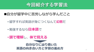 今回紹介する学習法
自分が留学中に苦労しながら学んだこと
• 留学すれば英語が身につくなんて幻想だ
• 勉強するなら日本語で
•頭で理解し、体で覚える
自分なりに辿り着いた
英語の向き合い方と学習の進め方
,
13
 