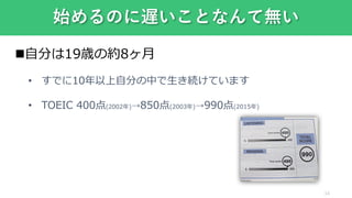 自分は19歳の約8ヶ月
• すでに10年以上自分の中で生き続けています
• TOEIC 400点(2002年)⇢850点(2003年)⇢990点(2015年)
始めるのに遅いことなんて無い
14
 
