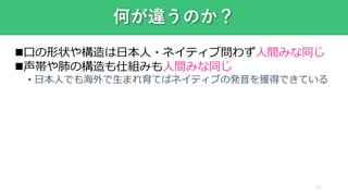 何が違うのか？
21
口の形状や構造は日本人・ネイティブ問わず人間みな同じ
声帯や肺の構造も仕組みも人間みな同じ
• 日本人でも海外で生まれ育てばネイティブの発音を獲得できている
 