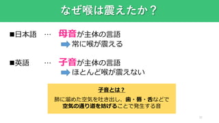 22
なぜ喉は震えたか？
日本語 … 母音が主体の言語
常に喉が震える
英語 … 子音が主体の言語
ほとんど喉が震えない
子音とは？
肺に溜めた空気を吐き出し、歯・唇・舌などで
空気の通り道を妨げることで発生する音
 