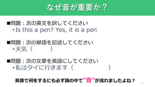 29
なぜ音が重要か？
問題：次の英文を訳してください
•Is this a pen? Yes, it is a pen
問題：次の単語を記述してください
•天気（ ）
問題：次の文章を英語にしてください
•私はタイに行きます（ ）
英語で何をするにも必ず頭の中で”音”が流れましたよね？
 