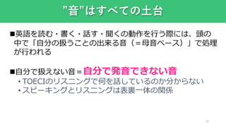 30
”音”はすべての土台
英語を読む・書く・話す・聞くの動作を行う際には、頭の
中で「自分の扱うことの出来る音（＝母音ベース）」で処理
が行われる
自分で扱えない音＝自分で発音できない音
• TOECIのリスニングで何を話しているのか分からない
• スピーキングとリスニングは表裏一体の関係
 