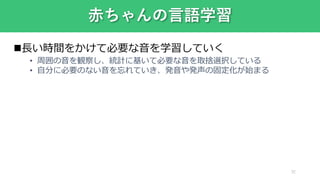 32
赤ちゃんの言語学習
長い時間をかけて必要な音を学習していく
• 周囲の音を観察し、統計に基いて必要な音を取捨選択している
• 自分に必要のない音を忘れていき、発音や発声の固定化が始まる
 