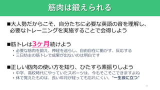 33
筋肉は鍛えられる
大人勢だからこそ、自分たちに必要な英語の音を理解し、
必要なトレーニングを実施することで会得しよう
筋トレは3ヶ月続けよう
• 必要な筋肉を鍛え、神経を巡らし、自由自在に動かす、反応する
• 三日坊主の筋トレで成果が出ないのは明白です
正しい筋肉の使い方を知り、ひたすら素振りしよう
• 中学、高校時代にやっていたスポーツは、今もそこそこできますよね
• 体で覚えたものは、長い年月が経っても忘れにくい、”一生役に立つ”
 