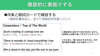 38
徹底的に素振りする
洋楽と歌詞カードで練習する
• 歌詞を書き出し、全てに発音記号を振っていく
Carpenters / Top of The World
Such a feeling is coming over me
[sətʃ ə fiːliŋ z kʌmiŋ ouvər miː]
There is wonder in 'most everything I see
[ðər iz wʌndəriŋ in moust evriθiŋ ai siː ]
Not a cloud in the sky, got the sun in my eyes
①発音記号と音のすり合わせを行いながら、
100回以上は繰り返してひたすらリスニング
②その次に、歌に合わせて口ずさみ、舌や
唇の筋肉を意識しながら動かしていく
 
