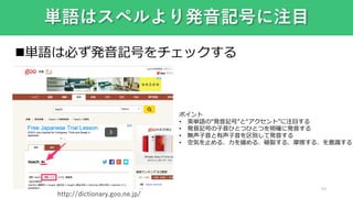 40
単語はスペルより発音記号に注目
単語は必ず発音記号をチェックする
ポイント
• 英単語の“発音記号”と“アクセント”に注目する
• 発音記号の子音ひとつひとつを明確に発音する
• 無声子音と有声子音を区別して発音する
• 空気を止める、力を緩める、破裂する、摩擦する、を意識する
http://dictionary.goo.ne.jp/
 