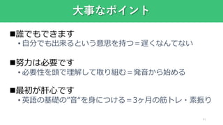 誰でもできます
• 自分でも出来るという意思を持つ＝遅くなんてない
努力は必要です
• 必要性を頭で理解して取り組む＝発音から始める
最初が肝心です
• 英語の基礎の”音“を身につける＝3ヶ月の筋トレ・素振り
大事なポイント
41
 