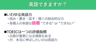 いわゆる英語力
• 読み・書き・話す・聞くの総合的な力
• 各個人の率直な自信 ”できる” or ”できない”
TOEICは一つの評価指標
• 点数が重要になる場面もある
• が、本当に伸ばしたいのは英語力
英語できますか？
 
