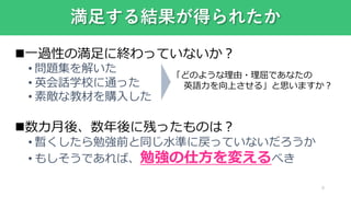 満足する結果が得られたか
一過性の満足に終わっていないか？
• 問題集を解いた
• 英会話学校に通った
• 素敵な教材を購入した
数カ月後、数年後に残ったものは？
• 暫くしたら勉強前と同じ水準に戻っていないだろうか
• もしそうであれば、勉強の仕方を変えるべき
9
「どのような理由・理屈であなたの
英語力を向上させる」と思いますか？
 