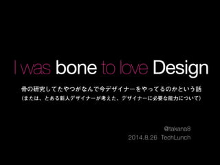 I was bone to love Design 
骨の研究してたやつがなんで今デザイナーをやってるのかという話 
（または、とある新人デザイナーが考えた、デザイナーに必要な能力について） 
@takana8 
2014.8.26 TechLunch 
 