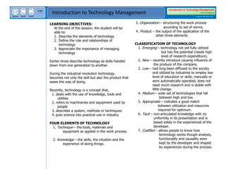 next
back
home
page
Introduction to Technology Management
Introduction to Technology Management
BSTechMgmt
Academic Year 2020 - 2021
LEARNING OBJECTIVES:
At the end of the session, the student will be
able to:
1. Describe the elements of technology
2. Define the role and relationships of
technology
3. Appreciate the importance of managing
technology
Earlier times describe technology as skills handed
down from one generation to another.
During the industrial revolution technology
becomes not only the skill but also the product that
eases the way of doing.
Recently, technology is a concept that,
1. deals with the use of knowledge, tools and
utilities
2. refers to machineries and equipment used by
people
3. describes a system, methods or techniques
4. puts science into practical use in industry
FOUR ELEMENTS OF TECHNOLOGY
1. Technique – the tools, materials and
equipment as applied in the work process.
2. Knowledge – the skills, the intuition and the
experience of doing things.
3. Organization – structuring the work process
according to set of norms.
4. Product – the output of the application of the
other three elements
CLASSIFICATION OF TECHNOLOGY
1. Emerging – technology not yet fully utilized
but has the potential (needs high
level of research expenditure).
2. New – recently introduce causing influence of
the produce of the company.
3. Low – had long been diffused to the society
and utilized by industries to employ low
level of education or skills, manually or
semi automatically operated, does not
need much research and is stable with
little change.
4. Medium – wide set of technologies that fall
between high and low.
5. Appropriate – indicates a good match
between utilization and resources
required for optimum.
6. Tacit – non-articulated knowledge with no
uniformity in its presentation and is
based solely in the experienced of the
developer.
7. Codified – allows people to know how
technology works though analysis,
functionality and causality were
kept by the developer and shaped
by experiences during the process.
 