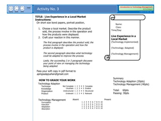 next
back
home
page
Activity No. 3
Introduction to Technology Management
BSTechMgmt
Academic Year 2020 - 2021
TITLE: Live Experience in a Local Market
Instructions:
On short size bond papers, portrait position,
1. Choose a local market. Describe the product
sold, the process involve in the operation and
how the products were displayed.
2. Craft your reaction in this manner.
The first paragraph describes the product sold, the
process involve in the operation and how the
product is displayed.
The second paragraph describes what technology
could be adapted to improve the process.
Lastly, the succeeding 2 or 3 paragraph discusses
your point of view on managing the technology
being adapted.
Pass your soft copy in pdf format to
apingsalapyahan@gmail.com
Name:
Class:
Time/Day:
Live Experience in a
Local Market
(Technology implemented)
(Technology Adapted)
(Technology Management)
HOW TO GRADE YOUR WORK
Not Complete 1 2 3 4 5 Complete
Technology Adaption
Technique
Knowledge
Organization
Product
Uncertain 1 2 3 4 5 Evident
Unstructured 1 2 3 4 5 Structured
Irrelevant 1 2 3 4 5 Relevant
Technology Management
Formulation
Execution
Adaptation
Absorption
Absent Present
1 2 3 4 5 6 7 8 9 10
Summary
Technology Adaption (20pts)
Technology Management (40pts)
Total: 60pts
Passing: 30pts
1 2 3 4 5 6 7 8 9 10
1 2 3 4 5 6 7 8 9 10
1 2 3 4 5 6 7 8 9 10
 