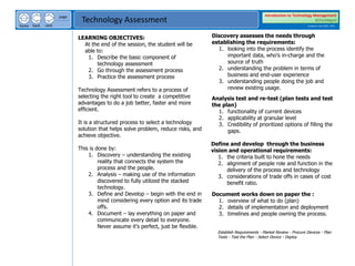 next
back
home
page
Technology Assessment
Introduction to Technology Management
BSTechMgmt
Academic Year 2020 - 2021
LEARNING OBJECTIVES:
At the end of the session, the student will be
able to:
1. Describe the basic component of
technology assessment
2. Go through the assessment process
3. Practice the assessment process
Technology Assessment refers to a process of
selecting the right tool to create a competitive
advantages to do a job better, faster and more
efficient.
It is a structured process to select a technology
solution that helps solve problem, reduce risks, and
achieve objective.
This is done by:
1. Discovery – understanding the existing
reality that connects the system the
process and the people.
2. Analysis – making use of the information
discovered to fully utilized the stacked
technology.
3. Define and Develop – begin with the end in
mind considering every option and its trade
offs.
4. Document – lay everything on paper and
communicate every detail to everyone.
Never assume it’s perfect, just be flexible.
Discovery assesses the needs through
establishing the requirements:
1. looking into the process identify the
important data, who’s in-charge and the
source of truth
2. understanding the problem in terms of
business and end-user experience
3. understanding people doing the job and
review existing usage.
Analysis test and re-test (plan tests and test
the plan)
1. functionality of current devices
2. applicability at granular level
3. Credibility of prioritized options of filling the
gaps.
Define and develop through the business
vision and operational requirements:
1. the criteria built to hone the needs
2. alignment of people role and function in the
delivery of the process and technology
3. considerations of trade offs in cases of cost
benefit ratio.
Document works down on paper the :
1. overview of what to do (plan)
2. details of implementation and deployment
3. timelines and people owning the process.
Establish Requirements - Market Review - Procure Devices - Plan
Tests - Test the Plan - Select Device - Deploy
 