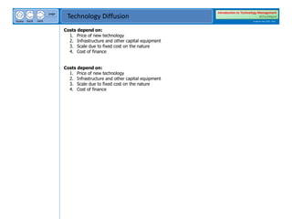 next
back
home
page
Technology Diffusion
Introduction to Technology Management
BSTechMgmt
Academic Year 2020 - 2021
Costs depend on:
1. Price of new technology
2. Infrastructure and other capital equipment
3. Scale due to fixed cost on the nature
4. Cost of finance
Costs depend on:
1. Price of new technology
2. Infrastructure and other capital equipment
3. Scale due to fixed cost on the nature
4. Cost of finance
 