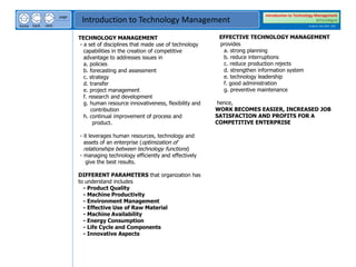 next
back
home
page
Introduction to Technology Management
Introduction to Technology Management
BSTechMgmt
Academic Year 2020 - 2021
TECHNOLOGY MANAGEMENT
- a set of disciplines that made use of technology
capabilities in the creation of competitive
advantage to addresses issues in
a. policies
b. forecasting and assessment
c. strategy
d. transfer
e. project management
f. research and development
g. human resource innovativeness, flexibility and
contribution
h. continual improvement of process and
product.
- it leverages human resources, technology and
assets of an enterprise (optimization of
relationships between technology functions)
- managing technology efficiently and effectively
give the best results.
DIFFERENT PARAMETERS that organization has
to understand includes
- Product Quality
- Machine Productivity
- Environment Management
- Effective Use of Raw Material
- Machine Availability
- Energy Consumption
- Life Cycle and Components
- Innovative Aspects
EFFECTIVE TECHNOLOGY MANAGEMENT
provides
a. strong planning
b. reduce interruptions
c. reduce production rejects
d. strengthen information system
e. technology leadership
f. good administration
g. preventive maintenance
hence,
WORK BECOMES EASIER, INCREASED JOB
SATISFACTION AND PROFITS FOR A
COMPETITIVE ENTERPRISE
 
