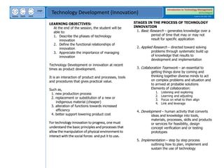 next
back
home
page
Technology Development (Innovation)
Introduction to Technology Management
BSTechMgmt
Academic Year 2020 - 2021
LEARNING OBJECTIVES:
At the end of the session, the student will be
able to:
1. Describe the phases of technology
innovation
2. Define the functional relationships of
innovation
3. Appreciate the importance of managing
innovation
Technology Development or innovation at recent
times as product development.
It is an interaction of product and processes, tools
and procedures that gives practical value.
Such as,
1. new production process
2. replacement or substitution of a new or
indigenous material (cheaper)
3. alteration of functions towards increased
efficiency
4. better support lowering product cost
For technology innovation to progress, one must
understand the basic principles and processes that
allow the manipulation of physical environment to
interact with the social forces and put it to use.
STAGES IN THE PROCESS OF TECHNOLOGY
INNOVATION
1. Basic Research – generates knowledge over a
period of time that may or may not
result for specific application
2. Applied Research – directed toward solving
problems through systematic build up
of knowledge that results to
development and implementation
3. Collaboration Teamwork – an essential to
getting things done by coming and
thinking together diverse minds to act
on complex problems and situation and
to arrived at probable solutions
Elements of collaboration:
1. Listening and exploring
2. Learning and adjusting
3. Focus on what to then align
4. Link and leverage
4. Development – human activity that converts
ideas and knowledge into tools,
materials, processes, skills and products
or services for feasibility, design
concept verification and or testing
prototypes
5. Implementation – step by step process
outlining how to plan, implement and
sustain the use of technology
 